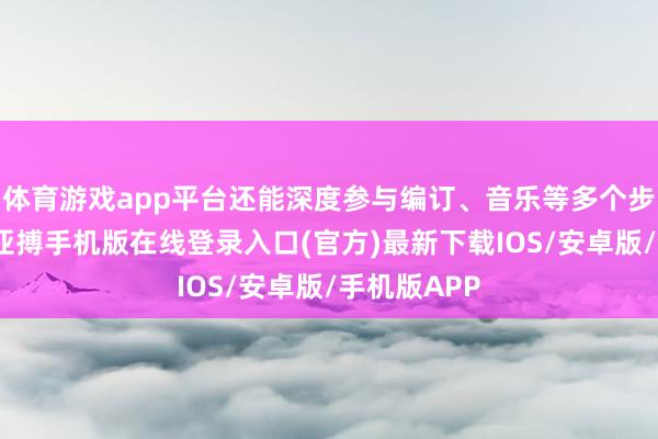 体育游戏app平台还能深度参与编订、音乐等多个步调的创作-亚搏手机版在线登录入口(官方)最新下载IOS/安卓版/手机版APP