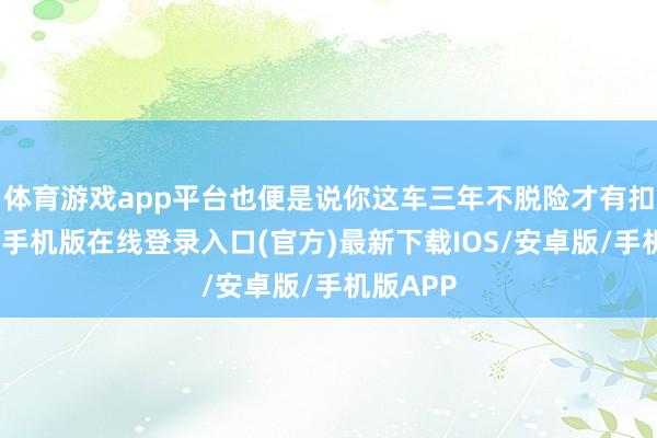 体育游戏app平台也便是说你这车三年不脱险才有扣头-亚搏手机版在线登录入口(官方)最新下载IOS/安卓版/手机版APP