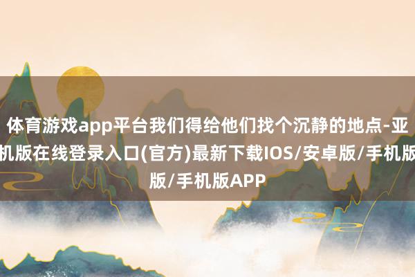 体育游戏app平台我们得给他们找个沉静的地点-亚搏手机版在线登录入口(官方)最新下载IOS/安卓版/手机版APP