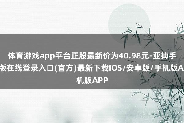 体育游戏app平台正股最新价为40.98元-亚搏手机版在线登录入口(官方)最新下载IOS/安卓版/手机版APP