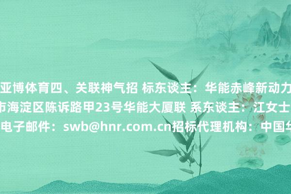 亚博体育　　四、关联神气　　招 标东谈主：华能赤峰新动力有限公司　　地 址：北京市海淀区陈诉路甲23号华能大厦　　联 系东谈主：江女士　　电 话：010-68297978　　电子邮件：swb@hnr.com.cn　　招标代理机构：中国华能集团有限公司北京招标分公司　　地 址：北京市昌平区北七家镇七北路10号　　联 系东谈主：王先生　　电 话：400-010-1086转8118　　电子邮件：feng