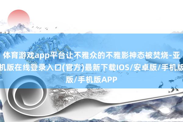 体育游戏app平台让不雅众的不雅影神态被焚烧-亚搏手机版在线登录入口(官方)最新下载IOS/安卓版/手机版APP