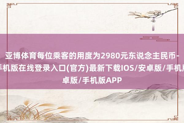 亚博体育每位乘客的用度为2980元东说念主民币-亚搏手机版在线登录入口(官方)最新下载IOS/安卓版/手机版APP