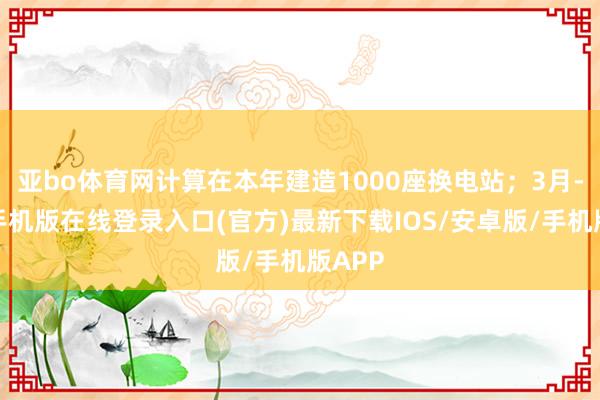 亚bo体育网计算在本年建造1000座换电站；3月-亚搏手机版在线登录入口(官方)最新下载IOS/安卓版/手机版APP