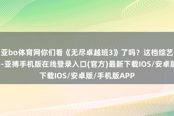 亚bo体育网你们看《无尽卓越班3》了吗？这档综艺节目仍是播出-亚搏手机版在线登录入口(官方)最新下载IOS/安卓版/手机版APP
