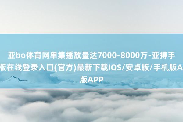 亚bo体育网单集播放量达7000-8000万-亚搏手机版在线登录入口(官方)最新下载IOS/安卓版/手机版APP