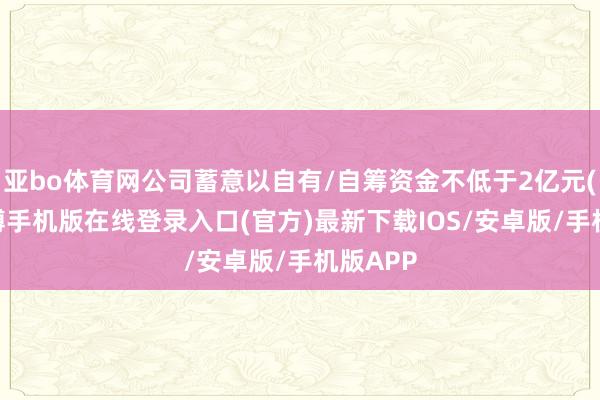 亚bo体育网公司蓄意以自有/自筹资金不低于2亿元(含)-亚搏手机版在线登录入口(官方)最新下载IOS/安卓版/手机版APP