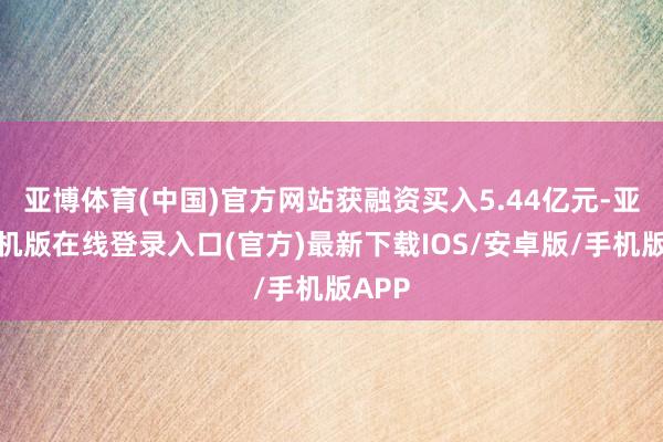 亚博体育(中国)官方网站获融资买入5.44亿元-亚搏手机版在线登录入口(官方)最新下载IOS/安卓版/手机版APP