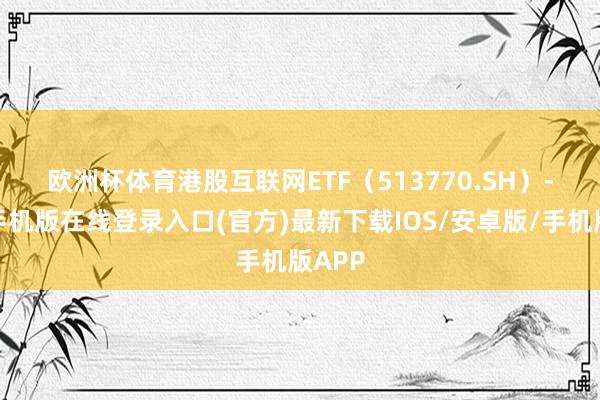 欧洲杯体育　　港股互联网ETF（513770.SH）-亚搏手机版在线登录入口(官方)最新下载IOS/安卓版/手机版APP
