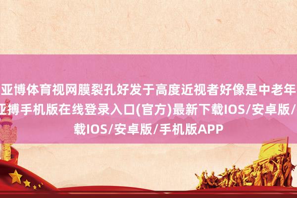 亚博体育视网膜裂孔好发于高度近视者好像是中老年东说念主-亚搏手机版在线登录入口(官方)最新下载IOS/安卓版/手机版APP