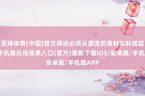 亚博体育(中国)官方网站必须从源流的真材实料捏起-亚搏手机版在线登录入口(官方)最新下载IOS/安卓版/手机版APP