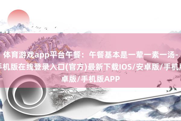 体育游戏app平台午餐：午餐基本是一荤一素一汤-亚搏手机版在线登录入口(官方)最新下载IOS/安卓版/手机版APP