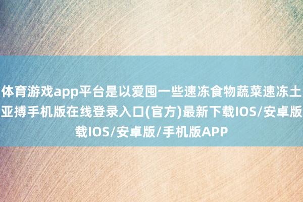 体育游戏app平台是以爱囤一些速冻食物蔬菜速冻土豆无需解冻-亚搏手机版在线登录入口(官方)最新下载IOS/安卓版/手机版APP